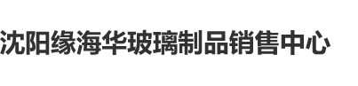 中国日逼视频网沈阳缘海华玻璃制品销售中心